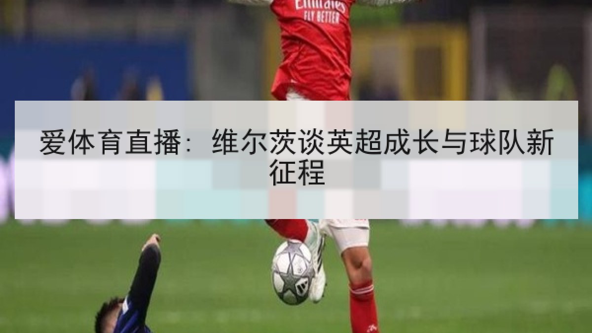 爱体育直播: 维尔茨谈英超成长与球队新征程 爱体育直播: 维尔茨谈英超成长与球队新征程